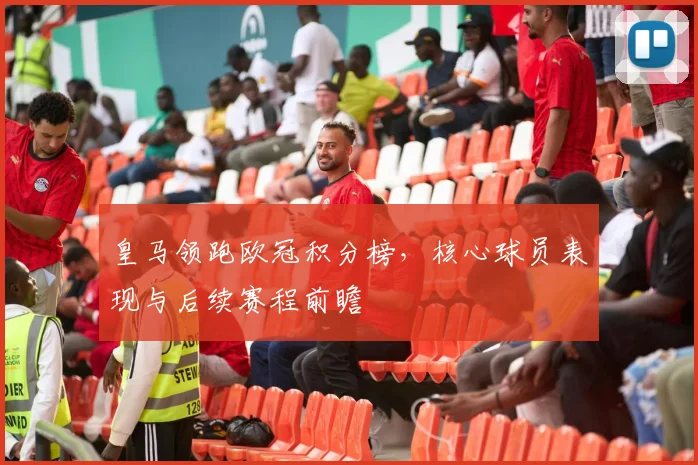 皇马领跑欧冠积分榜，核心球员表现与后续赛程前瞻