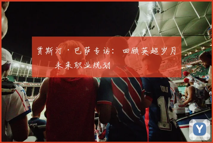贾斯汀·巴萨专访：回顾英超岁月与未来职业规划