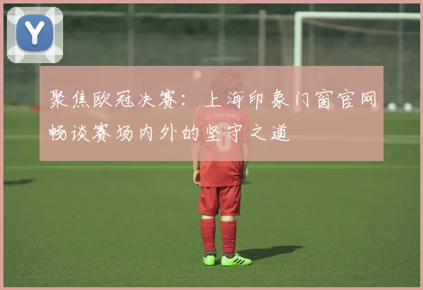 聚焦欧冠决赛:上海印象门窗官网畅谈赛场内外的坚守之道