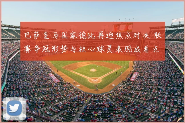 巴萨皇马国家德比再迎焦点对决 联赛争冠形势与核心球员表现成看点