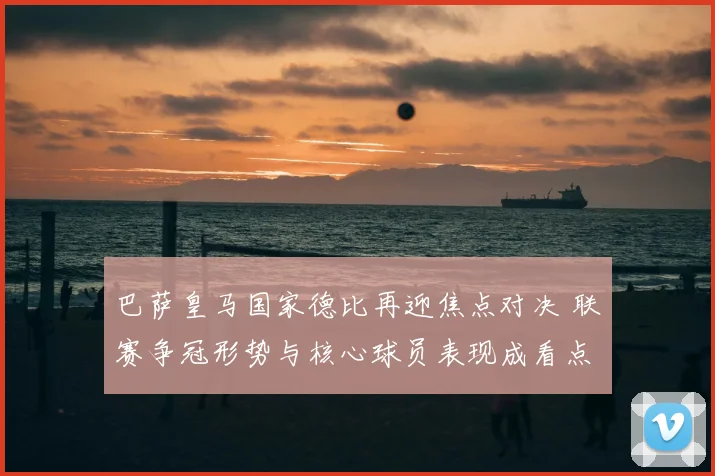 巴萨皇马国家德比再迎焦点对决 联赛争冠形势与核心球员表现成看点